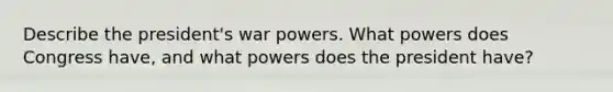 Describe the president's war powers. What powers does Congress have, and what powers does the president have?