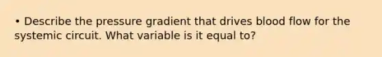 • Describe the pressure gradient that drives blood flow for the systemic circuit. What variable is it equal to?