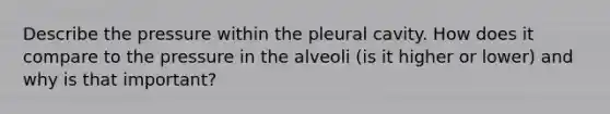 Describe the pressure within the pleural cavity. How does it compare to the pressure in the alveoli (is it higher or lower) and why is that important?