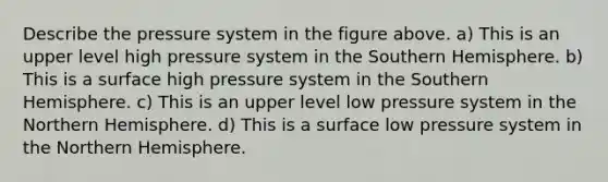 Describe the pressure system in the figure above. a) This is an upper level high pressure system in the Southern Hemisphere. b) This is a surface high pressure system in the Southern Hemisphere. c) This is an upper level low pressure system in the Northern Hemisphere. d) This is a surface low pressure system in the Northern Hemisphere.