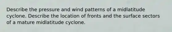 Describe the pressure and wind patterns of a midlatitude cyclone. Describe the location of fronts and the surface sectors of a mature midlatitude cyclone.