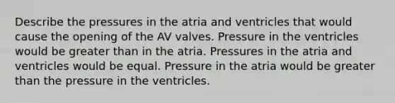 Describe the pressures in the atria and ventricles that would cause the opening of the AV valves. Pressure in the ventricles would be greater than in the atria. Pressures in the atria and ventricles would be equal. Pressure in the atria would be greater than the pressure in the ventricles.