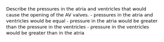 Describe the pressures in the atria and ventricles that would cause the opening of the AV valves. - pressures in the atria and ventricles would be equal - pressure in the atria would be greater than the pressure in the ventricles - pressure in the ventricles would be greater than in the atria