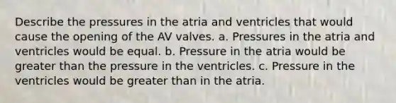 Describe the pressures in the atria and ventricles that would cause the opening of the AV valves. a. Pressures in the atria and ventricles would be equal. b. Pressure in the atria would be greater than the pressure in the ventricles. c. Pressure in the ventricles would be greater than in the atria.