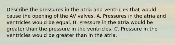 Describe the pressures in the atria and ventricles that would cause the opening of the AV valves. A. Pressures in the atria and ventricles would be equal. B. Pressure in the atria would be <a href='https://www.questionai.com/knowledge/ktgHnBD4o3-greater-than' class='anchor-knowledge'>greater than</a> the pressure in the ventricles. C. Pressure in the ventricles would be greater than in the atria.