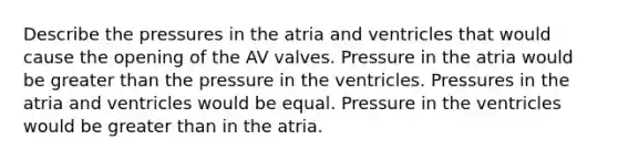 Describe the pressures in the atria and ventricles that would cause the opening of the AV valves. Pressure in the atria would be greater than the pressure in the ventricles. Pressures in the atria and ventricles would be equal. Pressure in the ventricles would be greater than in the atria.