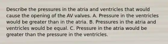 Describe the pressures in the atria and ventricles that would cause the opening of the AV valves. A. Pressure in the ventricles would be greater than in the atria. B. Pressures in the atria and ventricles would be equal. C. Pressure in the atria would be greater than the pressure in the ventricles.