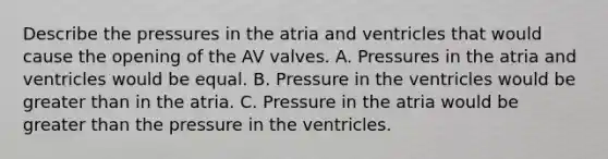 Describe the pressures in the atria and ventricles that would cause the opening of the AV valves. A. Pressures in the atria and ventricles would be equal. B. Pressure in the ventricles would be greater than in the atria. C. Pressure in the atria would be greater than the pressure in the ventricles.