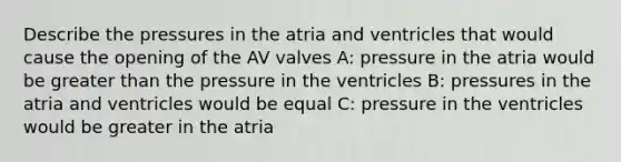 Describe the pressures in the atria and ventricles that would cause the opening of the AV valves A: pressure in the atria would be greater than the pressure in the ventricles B: pressures in the atria and ventricles would be equal C: pressure in the ventricles would be greater in the atria