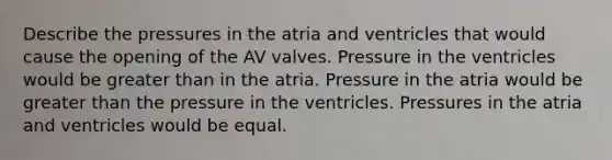 Describe the pressures in the atria and ventricles that would cause the opening of the AV valves. Pressure in the ventricles would be greater than in the atria. Pressure in the atria would be greater than the pressure in the ventricles. Pressures in the atria and ventricles would be equal.