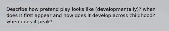Describe how pretend play looks like (developmentally)? when does it first appear and how does it develop across childhood? when does it peak?