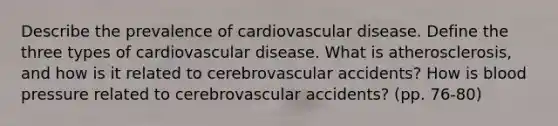 Describe the prevalence of cardiovascular disease. Define the three types of cardiovascular disease. What is atherosclerosis, and how is it related to cerebrovascular accidents? How is blood pressure related to cerebrovascular accidents? (pp. 76-80)