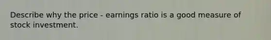 Describe why the price - earnings ratio is a good measure of stock investment.