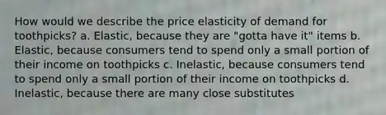 How would we describe the price elasticity of demand for toothpicks? a. Elastic, because they are "gotta have it" items b. Elastic, because consumers tend to spend only a small portion of their income on toothpicks c. Inelastic, because consumers tend to spend only a small portion of their income on toothpicks d. Inelastic, because there are many close substitutes