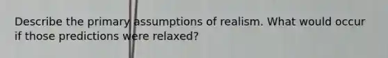 Describe the primary assumptions of realism. What would occur if those predictions were relaxed?