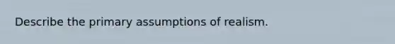 Describe the primary assumptions of realism.