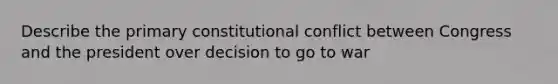 Describe the primary constitutional conflict between Congress and the president over decision to go to war