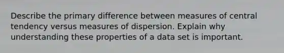 Describe the primary difference between measures of central tendency versus measures of dispersion. Explain why understanding these properties of a data set is important.