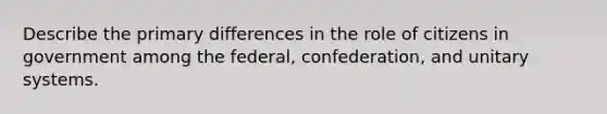 Describe the primary differences in the role of citizens in government among the federal, confederation, and unitary systems.