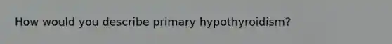 How would you describe primary hypothyroidism?