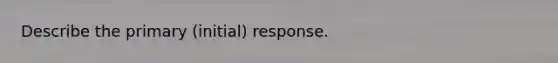 Describe the primary (initial) response.