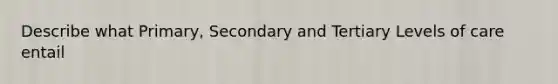 Describe what Primary, Secondary and Tertiary Levels of care entail