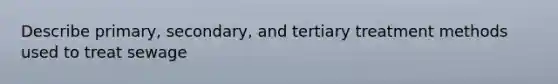 Describe primary, secondary, and tertiary treatment methods used to treat sewage