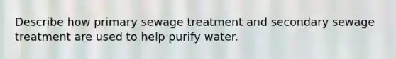 Describe how primary sewage treatment and secondary sewage treatment are used to help purify water.