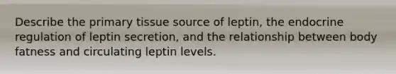 Describe the primary tissue source of leptin, the endocrine regulation of leptin secretion, and the relationship between body fatness and circulating leptin levels.