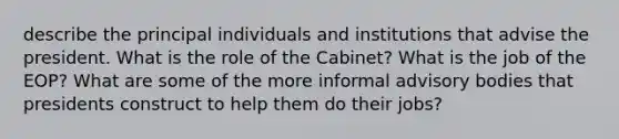 describe the principal individuals and institutions that advise the president. What is the role of the Cabinet? What is the job of the EOP? What are some of the more informal advisory bodies that presidents construct to help them do their jobs?