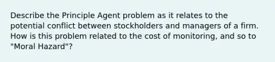 Describe the Principle Agent problem as it relates to the potential conflict between stockholders and managers of a firm. How is this problem related to the cost of monitoring, and so to "Moral Hazard"?