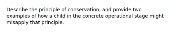 Describe the principle of conservation, and provide two examples of how a child in the concrete operational stage might misapply that principle.