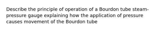 Describe the principle of operation of a Bourdon tube steam-pressure gauge explaining how the application of pressure causes movement of the Bourdon tube