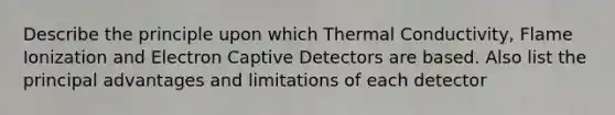 Describe the principle upon which Thermal Conductivity, Flame Ionization and Electron Captive Detectors are based. Also list the principal advantages and limitations of each detector