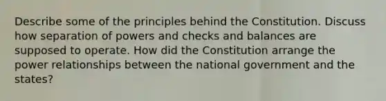 Describe some of the principles behind the Constitution. Discuss how separation of powers and checks and balances are supposed to operate. How did the Constitution arrange the power relationships between the national government and the states?