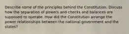 Describe some of the principles behind the Constitution. Discuss how the separation of powers and checks and balances are supposed to operate. How did the Constitution arrange the power relationships between the national government and the states?