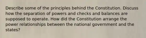 Describe some of the principles behind the Constitution. Discuss how the separation of powers and checks and balances are supposed to operate. How did the Constitution arrange the power relationships between the national government and the states?