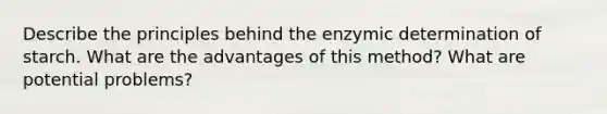 Describe the principles behind the enzymic determination of starch. What are the advantages of this method? What are potential problems?