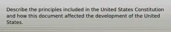 Describe the principles included in the United States Constitution and how this document affected the development of the United States.
