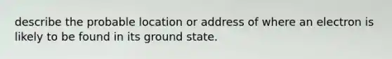 describe the probable location or address of where an electron is likely to be found in its ground state.