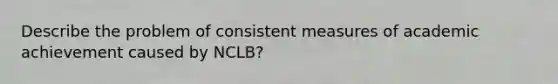 Describe the problem of consistent measures of academic achievement caused by NCLB?