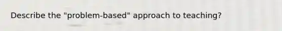Describe the "problem-based" approach to teaching?