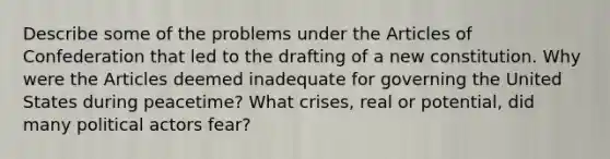 Describe some of the problems under <a href='https://www.questionai.com/knowledge/k5NDraRCFC-the-articles-of-confederation' class='anchor-knowledge'>the articles of confederation</a> that led to the drafting of a new constitution. Why were the Articles deemed inadequate for governing the United States during peacetime? What crises, real or potential, did many political actors fear?