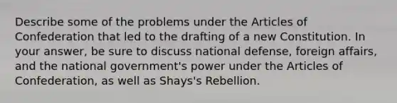 Describe some of the problems under the Articles of Confederation that led to the drafting of a new Constitution. In your answer, be sure to discuss national defense, foreign affairs, and the national government's power under the Articles of Confederation, as well as Shays's Rebellion.