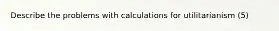 Describe the problems with calculations for utilitarianism (5)