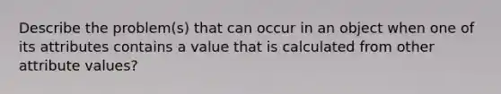 Describe the problem(s) that can occur in an object when one of its attributes contains a value that is calculated from other attribute values?