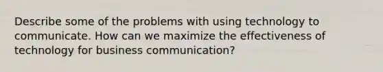 Describe some of the problems with using technology to communicate. How can we maximize the effectiveness of technology for business communication?