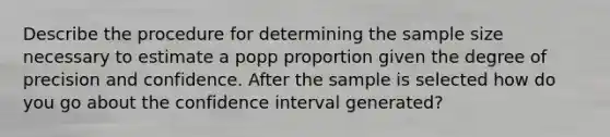 Describe the procedure for determining the sample size necessary to estimate a popp proportion given the degree of precision and confidence. After the sample is selected how do you go about the confidence interval generated?