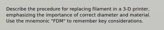 Describe the procedure for replacing filament in a 3-D printer, emphasizing the importance of correct diameter and material. Use the mnemonic "FDM" to remember key considerations.