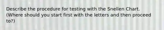 Describe the procedure for testing with the Snellen Chart. (Where should you start first with the letters and then proceed to?)